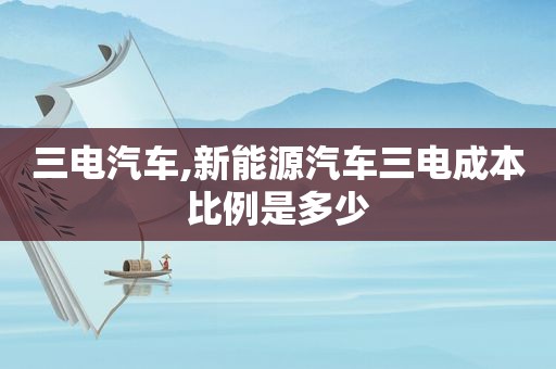 三电汽车,新能源汽车三电成本比例是多少