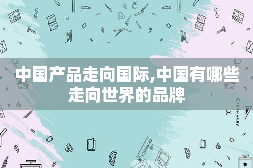 中国产品走向国际,中国有哪些走向世界的品牌