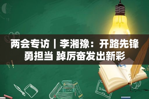 两会专访｜李湘豫：开路先锋勇担当 踔厉奋发出新彩