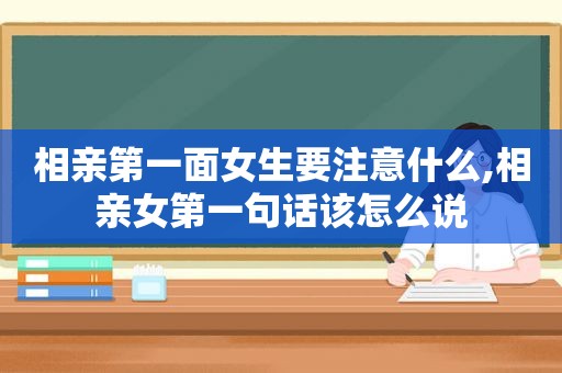 相亲第一面女生要注意什么,相亲女第一句话该怎么说