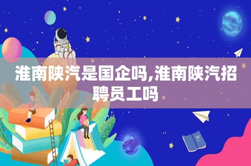 淮南陕汽是国企吗,淮南陕汽招聘员工吗