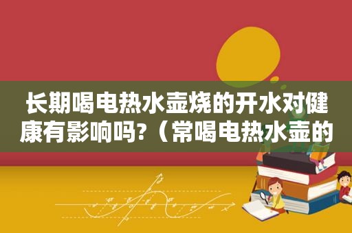 长期喝电热水壶烧的开水对健康有影响吗?（常喝电热水壶的水有害吗）