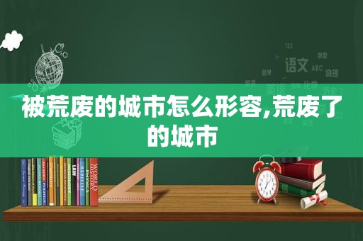 被荒废的城市怎么形容,荒废了的城市