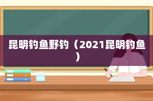 昆明钓鱼野钓（2021昆明钓鱼）