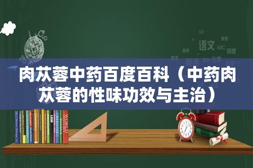 肉苁蓉中药百度百科（中药肉苁蓉的性味功效与主治）