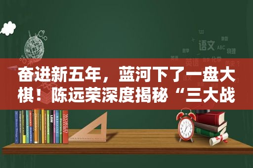 奋进新五年，蓝河下了一盘大棋！陈远荣深度揭秘“三大战略目标”