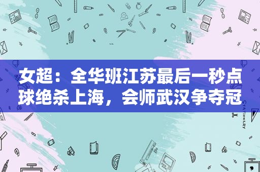 女超：全华班江苏最后一秒点球绝杀上海，会师武汉争夺冠军