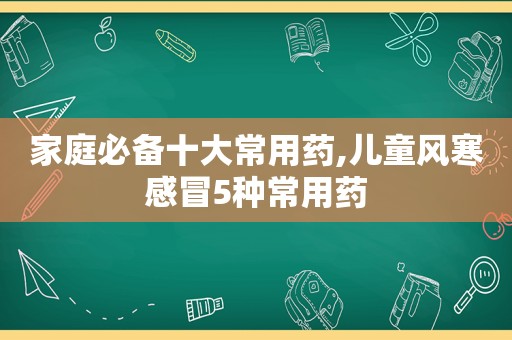 家庭必备十大常用药,儿童风寒感冒5种常用药