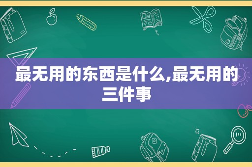 最无用的东西是什么,最无用的三件事