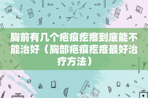 胸前有几个疤痕疙瘩到底能不能治好（胸部疤痕疙瘩最好治疗方法）