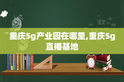 重庆5 *** 业园在哪里,重庆5g直播基地