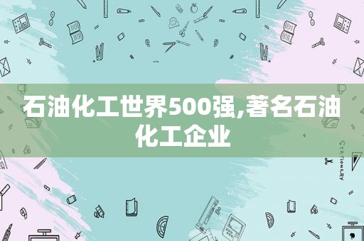 石油化工世界500强,著名石油化工企业