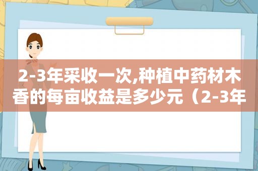 2-3年采收一次,种植中药材木香的每亩收益是多少元（2-3年采收一次,种植中药材木香的每亩收益是多少）