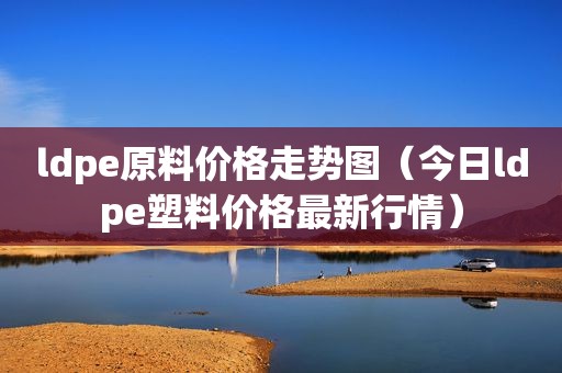 ldpe原料价格走势图（今日ldpe塑料价格最新行情）  第1张