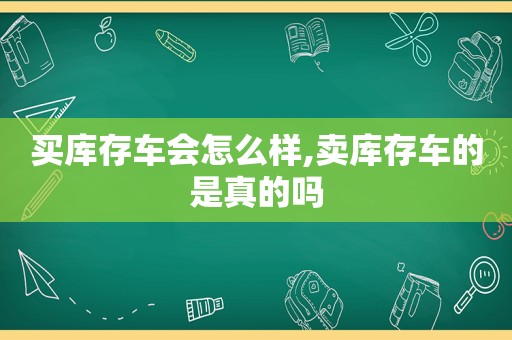 买库存车会怎么样,卖库存车的是真的吗