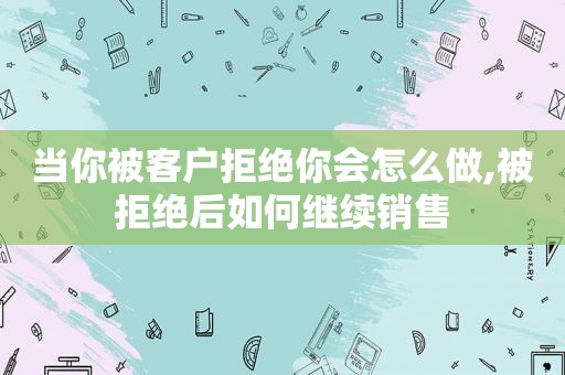 当你被客户拒绝你会怎么做,被拒绝后如何继续销售  第1张