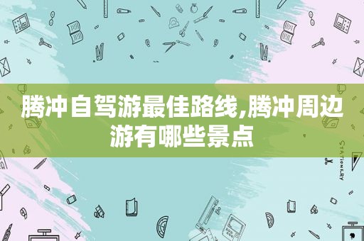 腾冲自驾游最佳路线,腾冲周边游有哪些景点  第1张