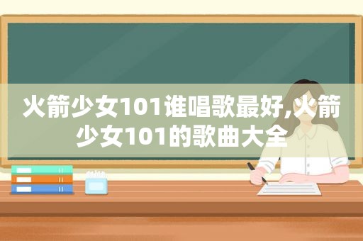 火箭少女101谁唱歌最好,火箭少女101的歌曲大全