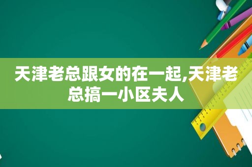 天津老总跟女的在一起,天津老总搞一小区夫人