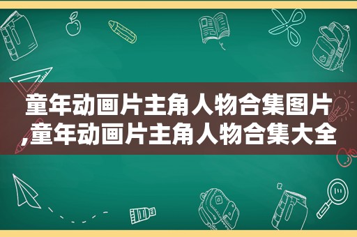 童年动画片主角人物合集图片,童年动画片主角人物合集大全