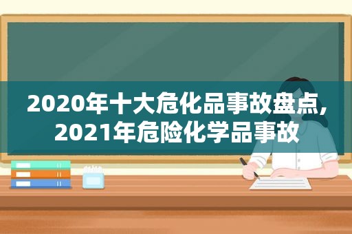 2020年十大危化品事故盘点,2021年危险化学品事故