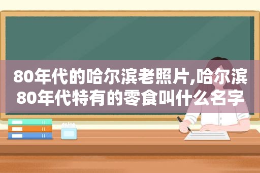 80年代的哈尔滨老照片,哈尔滨80年代特有的零食叫什么名字