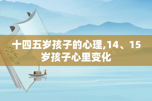 十四五岁孩子的心理,14、15岁孩子心里变化