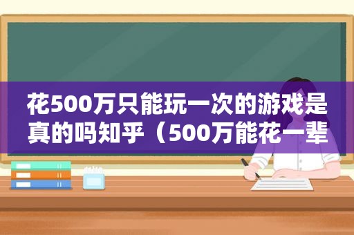 花500万只能玩一次的游戏是真的吗知乎（500万能花一辈子吗）