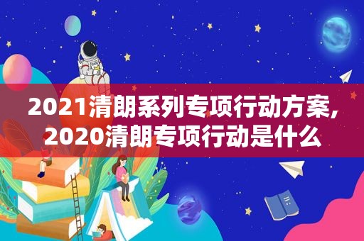 2021清朗系列专项行动方案,2020清朗专项行动是什么