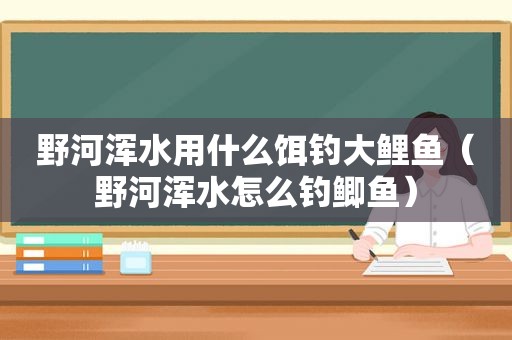 野河浑水用什么饵钓大鲤鱼（野河浑水怎么钓鲫鱼）