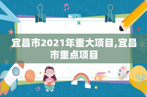 宜昌市2021年重大项目,宜昌市重点项目