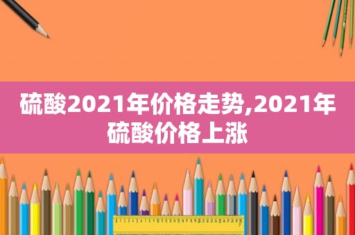 硫酸2021年价格走势,2021年硫酸价格上涨