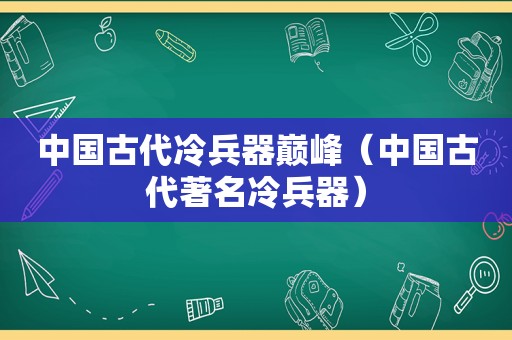 中国古代冷兵器巅峰（中国古代著名冷兵器）