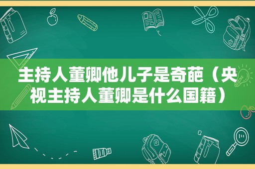 主持人董卿他儿子是奇葩（央视主持人董卿是什么国籍）