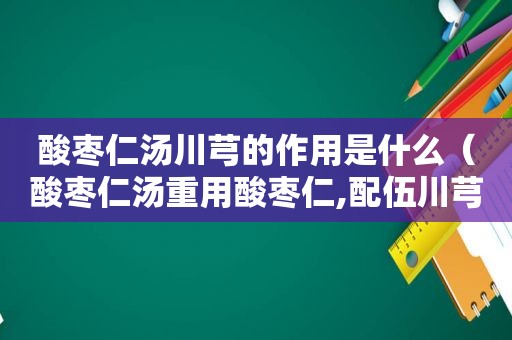 酸枣仁汤川芎的作用是什么（酸枣仁汤重用酸枣仁,配伍川芎的意义是什么?）