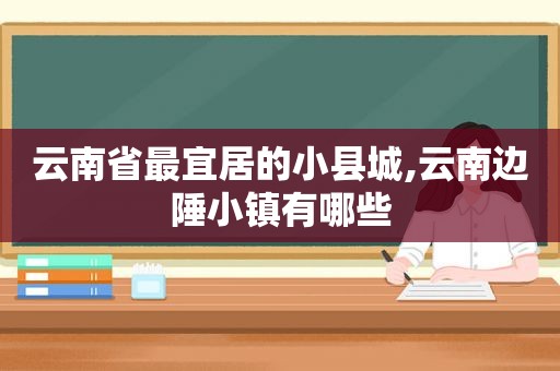 云南省最宜居的小县城,云南边陲小镇有哪些