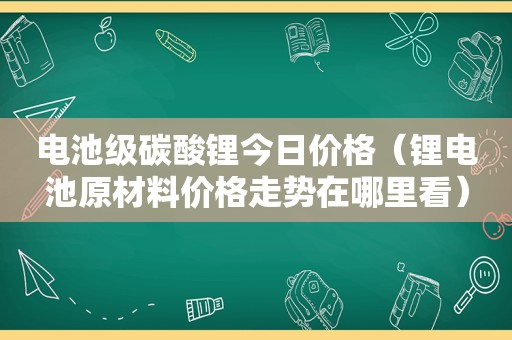 电池级碳酸锂今日价格（锂电池原材料价格走势在哪里看）