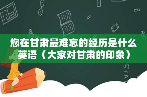 您在甘肃最难忘的经历是什么英语（大家对甘肃的印象）