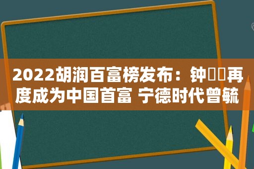 2022胡润百富榜发布：钟睒睒再度成为中国首富 宁德时代曾毓群财富下降900亿排名第三