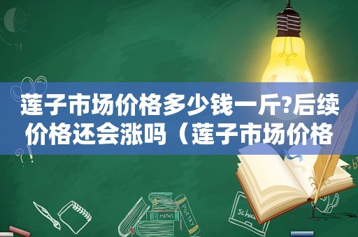 莲子市场价格多少钱一斤?后续价格还会涨吗（莲子市场价格多少钱一斤?后续价格还会涨吗知乎）