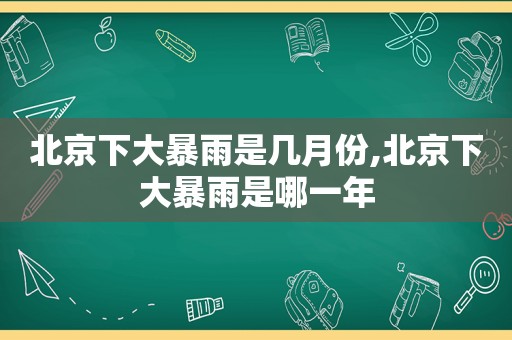 北京下大暴雨是几月份,北京下大暴雨是哪一年