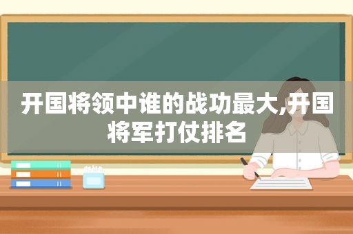 开国将领中谁的战功最大,开国将军打仗排名