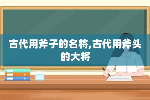 古代用斧子的名将,古代用斧头的大将