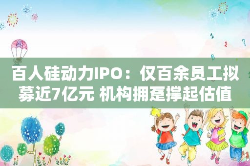 百人硅动力IPO：仅百余员工拟募近7亿元 机构拥趸撑起估值