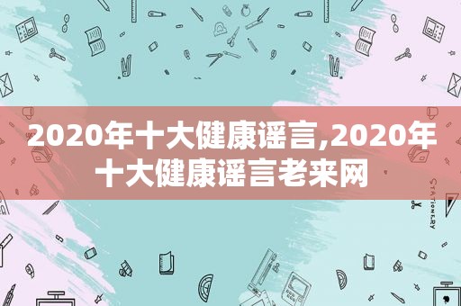 2020年十大健康谣言,2020年十大健康谣言老来网