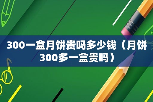 300一盒月饼贵吗多少钱（月饼300多一盒贵吗）