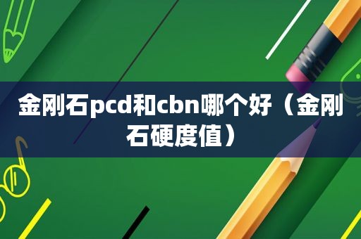 金刚石pcd和cbn哪个好（金刚石硬度值）