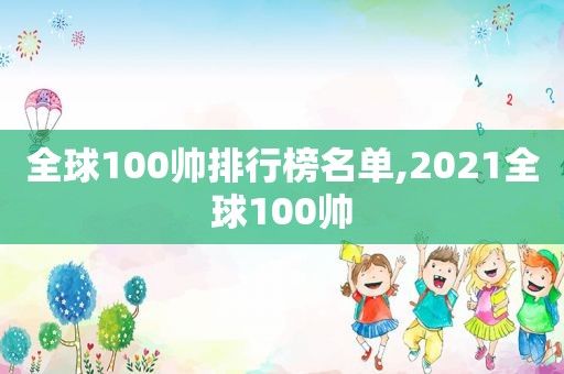 全球100帅排行榜名单,2021全球100帅