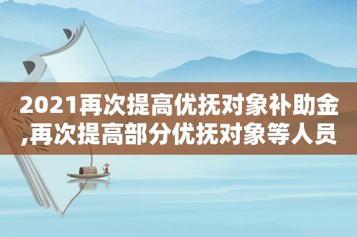 2021再次提高优抚对象补助金,再次提高部分优抚对象等人员抚恤和生活补助标准