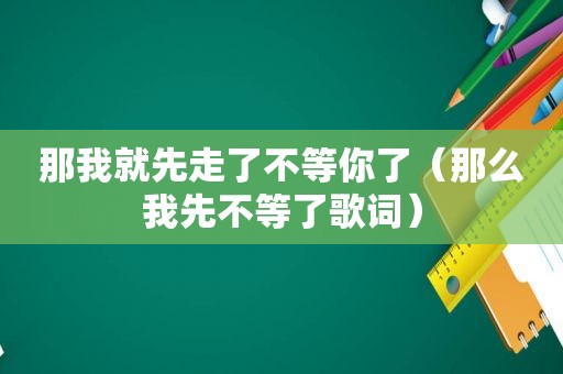 那我就先走了不等你了（那么我先不等了歌词）